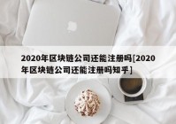 2020年区块链公司还能注册吗[2020年区块链公司还能注册吗知乎]